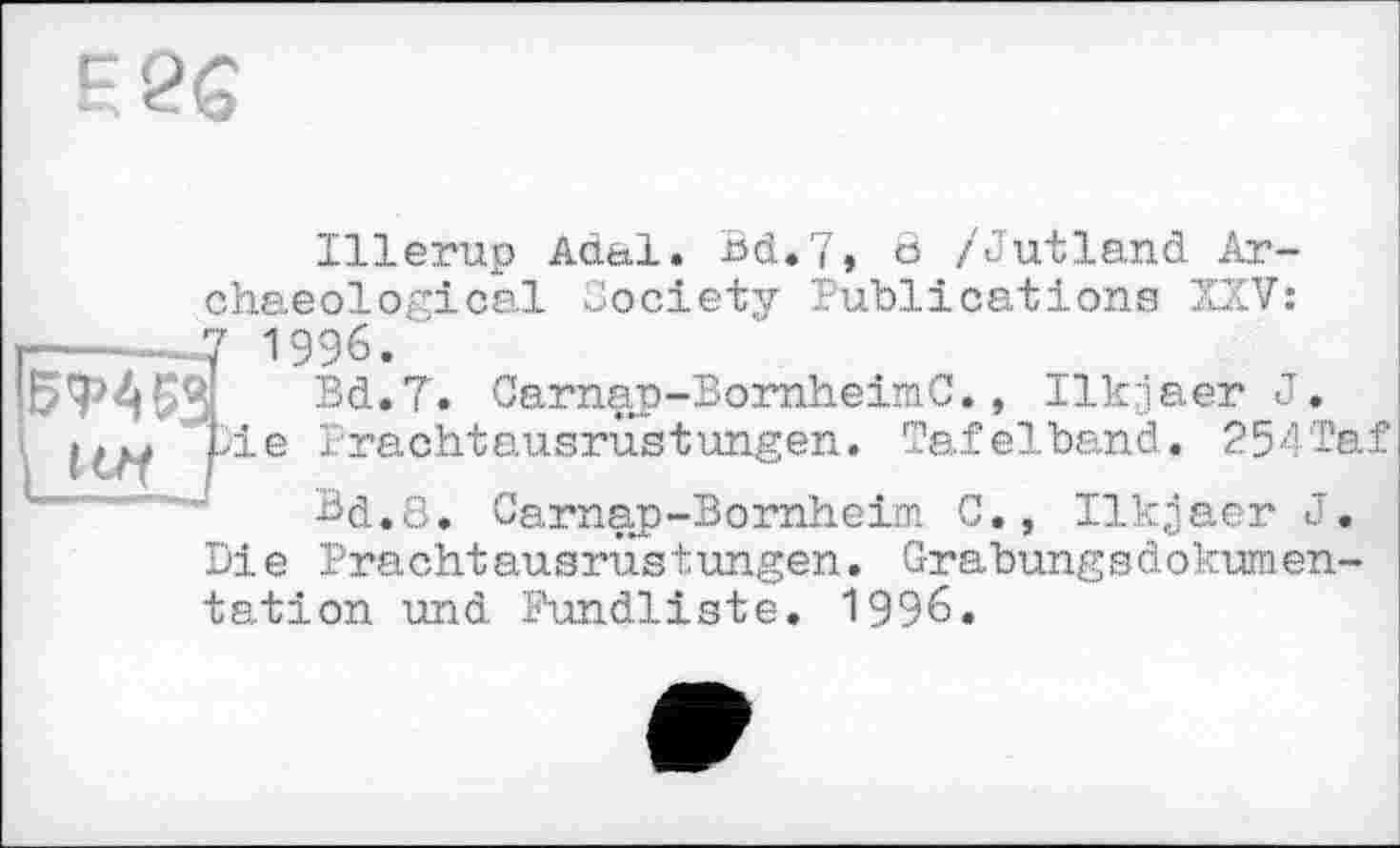 ﻿F 26
Illerup Adal. Bd.7, 8 /Jutland Archaeological Society Publications XXV:
—-----.7 1996.
57> A 53.	Bd.T. Carnap-BornheimC., Ilkjaer J.
і	*>ie Prachtausrüstungen. Tafelband. 254Taf
Bd.3. Carnap-Bornheim C., Ilkjaer J. Die Prachtausrüstungen. Grabungsdokumentation und Fundliste. 1996.